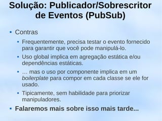 Solução: Publicador/Sobrescritor
     de Eventos (PubSub)
   Contras
       Frequentemente, precisa testar o evento fornecido
        para garantir que você pode manipulá-lo.
       Uso global implica em agregação estática e/ou
        dependências estáticas.
       … mas o uso por componente implica em um
        boilerplate para compor em cada classe se ele for
        usado.
       Tipicamente, sem habilidade para priorizar
        manipuladores.
   Falaremos mais sobre isso mais tarde...
 
