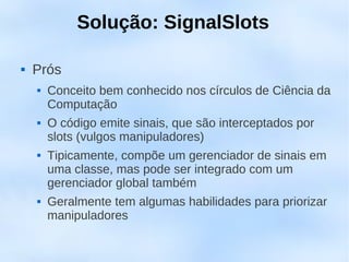 Solução: SignalSlots

   Prós
       Conceito bem conhecido nos círculos de Ciência da
        Computação
       O código emite sinais, que são interceptados por
        slots (vulgos manipuladores)
       Tipicamente, compõe um gerenciador de sinais em
        uma classe, mas pode ser integrado com um
        gerenciador global também
       Geralmente tem algumas habilidades para priorizar
        manipuladores
 