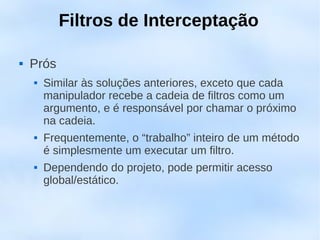 Filtros de Interceptação

   Prós
       Similar às soluções anteriores, exceto que cada
        manipulador recebe a cadeia de filtros como um
        argumento, e é responsável por chamar o próximo
        na cadeia.
       Frequentemente, o “trabalho” inteiro de um método
        é simplesmente um executar um filtro.
       Dependendo do projeto, pode permitir acesso
        global/estático.
 