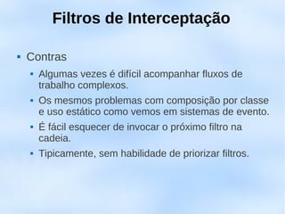 Filtros de Interceptação

   Contras
       Algumas vezes é difícil acompanhar fluxos de
        trabalho complexos.
       Os mesmos problemas com composição por classe
        e uso estático como vemos em sistemas de evento.
       É fácil esquecer de invocar o próximo filtro na
        cadeia.
       Tipicamente, sem habilidade de priorizar filtros.
 