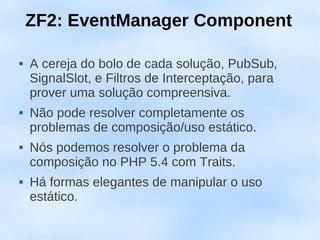 ZF2: EventManager Component

   A cereja do bolo de cada solução, PubSub,
    SignalSlot, e Filtros de Interceptação, para
    prover uma solução compreensiva.
   Não pode resolver completamente os
    problemas de composição/uso estático.
   Nós podemos resolver o problema da
    composição no PHP 5.4 com Traits.
   Há formas elegantes de manipular o uso
    estático.
 