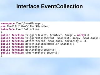 Interface EventCollection

namespace ZendEventManager;
use ZendStdlibCallbackHandler;
interface EventCollection
{
public function trigger($event, $context, $argv = array());
public function triggerUntil($event, $context, $argv, $callback);
public function attach($event, $callback, $priority = 1);
public function detach(CallbackHandler $handle);
public function getEvents();
public function getHandlers($event);
public function clearHandlers($event);
}
 