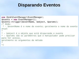 Disparando Eventos

use ZendEventManagerEventManager;
$events = new EventManager();
$events->trigger($eventName, $object, $params);
/* Onde:
  * - $eventName é o nome do evento; geralmente o nome do evento
atual
*
* - $object é o objeto que está disparando o evento
* - $params são os parâmetros que o manipulador pode precisar
para ter acesso,
geralmente os argumentos do método
*
*/
 