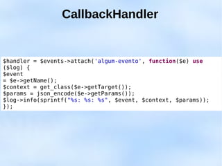 CallbackHandler


$handler = $events->attach('algum-evento', function($e) use
($log) {
$event
= $e->getName();
$context = get_class($e->getTarget());
$params = json_encode($e->getParams());
$log->info(sprintf("%s: %s: %s", $event, $context, $params));
});
 