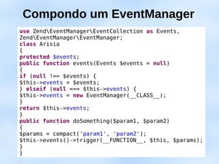 Compondo um EventManager
use ZendEventManagerEventCollection as Events,
ZendEventManagerEventManager;
class Arisia
{
protected $events;
public function events(Events $events = null)
{
if (null !== $events) {
$this->events = $events;
} elseif (null === $this->events) {
$this->events = new EventManager(__CLASS__);
}
return $this->events;
}
public function doSomething($param1, $param2)
{
$params = compact('param1', 'param2');
$this->events()->trigger(__FUNCTION__, $this, $params);
}
}
 
