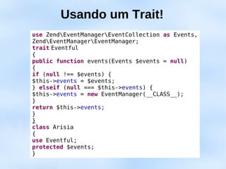 Usando um Trait!
use ZendEventManagerEventCollection as Events,
ZendEventManagerEventManager;
trait Eventful
{
public function events(Events $events = null)
{
if (null !== $events) {
$this->events = $events;
} elseif (null === $this->events) {
$this->events = new EventManager(__CLASS__);
}
return $this->events;
}
}
class Arisia
{
use Eventful;
protected $events;
}
 