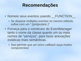 Recomendações

   Nomeie seus eventos usando __FUNCTION__
       Se disparar múltiplos eventos no mesmo método,
        sufixe com um “.(pre|pos|etc.)”
   Forneça para o construtor do EventManager
    tanto o nome da classe quanto um ou mais
    nomes de “serviços”, para fazer anexações
    estáticas mais semânticas.
       Isso permite que um único callback ouça muitos
        componentes!
 