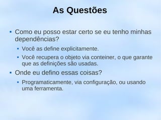 As Questões

   Como eu posso estar certo se eu tenho minhas
    dependências?
       Você as define explicitamente.
       Você recupera o objeto via conteiner, o que garante
        que as definições são usadas.
   Onde eu defino essas coisas?
       Programaticamente, via configuração, ou usando
        uma ferramenta.
 