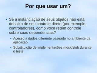 Por que usar um?

   Se a instanciação de seus objetos não está
    debaixo de seu controle direto (por exemplo,
    controladores), como você retém controle
    sobre suas dependências?
       Acesso a dados diferente baseado no ambiente da
        aplicação.
       Substituição de implementações mock/stub durante
        o teste.
 