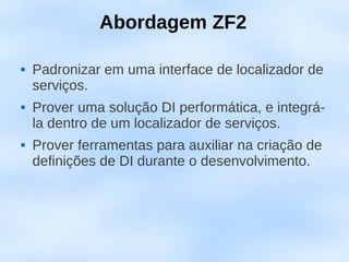 Abordagem ZF2

   Padronizar em uma interface de localizador de
    serviços.
   Prover uma solução DI performática, e integrá-
    la dentro de um localizador de serviços.
   Prover ferramentas para auxiliar na criação de
    definições de DI durante o desenvolvimento.
 
