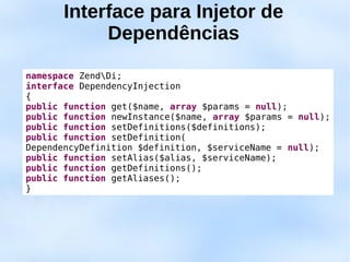 Interface para Injetor de
            Dependências

namespace ZendDi;
interface DependencyInjection
{
public function get($name, array $params = null);
public function newInstance($name, array $params = null);
public function setDefinitions($definitions);
public function setDefinition(
DependencyDefinition $definition, $serviceName = null);
public function setAlias($alias, $serviceName);
public function getDefinitions();
public function getAliases();
}
 