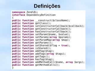 Definições
namespace ZendDi;
interface DependencyDefinition
{
public function __construct($className);
public function getClass();
public function setConstructorCallback($callback);
public function getConstructorCallback();
public function hasConstructorCallback();
public function setParam($name, $value);
public function setParams(array $params);
public function setParamMap(array $map);
public function getParams();
public function setShared($flag = true);
public function isShared();
public function addTag($tag);
public function addTags(array $tags);
public function getTags();
public function hasTag($tag);
public function addMethodCall($name, array $args);
public function getMethodCalls();
}
 