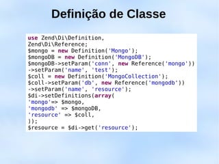 Definição de Classe
use ZendDiDefinition,
ZendDiReference;
$mongo = new Definition('Mongo');
$mongoDB = new Definition('MongoDB');
$mongoDB->setParam('conn', new Reference('mongo'))
->setParam('name', 'test');
$coll = new Definition('MongoCollection');
$coll->setParam('db', new Reference('mongodb'))
->setParam('name', 'resource');
$di->setDefinitions(array(
'mongo'=> $mongo,
'mongodb' => $mongoDB,
'resource' => $coll,
));
$resource = $di->get('resource');
 