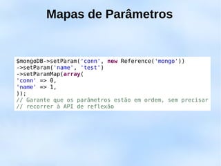 Mapas de Parâmetros


$mongoDB->setParam('conn', new Reference('mongo'))
->setParam('name', 'test')
->setParamMap(array(
'conn' => 0,
'name' => 1,
));
// Garante que os parâmetros estão em ordem, sem precisar
// recorrer à API de reflexão
 