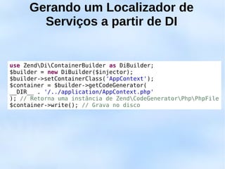Gerando um Localizador de
       Serviços a partir de DI


use ZendDiContainerBuilder as DiBuilder;
$builder = new DiBuilder($injector);
$builder->setContainerClass('AppContext');
$container = $builder->getCodeGenerator(
__DIR__ . '/../application/AppContext.php'
); // Retorna uma instância de ZendCodeGeneratorPhpPhpFile
$container->write(); // Grava no disco
 