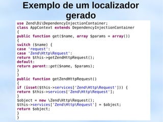 Exemplo de um localizador
           gerado
use ZendDiDependencyInjectionContainer;
class AppContext extends DependencyInjectionContainer
{
public function get($name, array $params = array())
{
switch ($name) {
case 'request':
case 'ZendHttpRequest':
return $this->getZendHttpRequest();
default:
return parent::get($name, $params);
}
}
public function getZendHttpRequest()
{
if (isset($this->services['ZendHttpRequest'])) {
return $this->services['ZendHttpRequest'];
}
$object = new ZendHttpRequest();
$this->services['ZendHttpRequest'] = $object;
return $object;
}
}
 