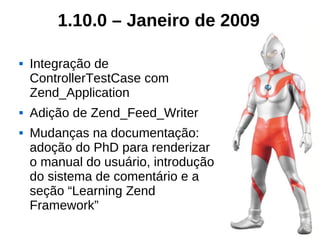 1.10.0 – Janeiro de 2009

   Integração de
    ControllerTestCase com
    Zend_Application
   Adição de Zend_Feed_Writer
   Mudanças na documentação:
    adoção do PhD para renderizar
    o manual do usuário, introdução
    do sistema de comentário e a
    seção “Learning Zend
    Framework”
 