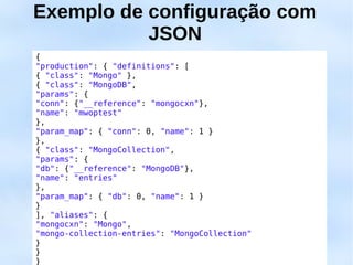 Exemplo de configuração com
           JSON
{
"production": { "definitions": [
{ "class": "Mongo" },
{ "class": "MongoDB",
"params": {
"conn": {"__reference": "mongocxn"},
"name": "mwoptest"
},
"param_map": { "conn": 0, "name": 1 }
},
{ "class": "MongoCollection",
"params": {
"db": {"__reference": "MongoDB"},
"name": "entries"
},
"param_map": { "db": 0, "name": 1 }
}
], "aliases": {
"mongocxn": "Mongo",
"mongo-collection-entries": "MongoCollection"
}
}
}
 