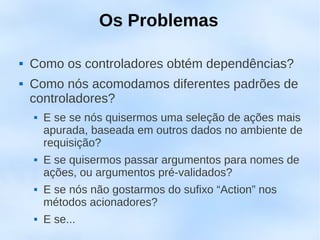 Os Problemas

   Como os controladores obtém dependências?
   Como nós acomodamos diferentes padrões de
    controladores?
       E se se nós quisermos uma seleção de ações mais
        apurada, baseada em outros dados no ambiente de
        requisição?
       E se quisermos passar argumentos para nomes de
        ações, ou argumentos pré-validados?
       E se nós não gostarmos do sufixo “Action” nos
        métodos acionadores?
       E se...
 