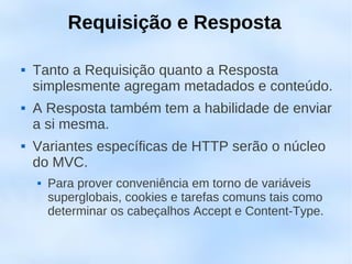 Requisição e Resposta

   Tanto a Requisição quanto a Resposta
    simplesmente agregam metadados e conteúdo.
   A Resposta também tem a habilidade de enviar
    a si mesma.
   Variantes específicas de HTTP serão o núcleo
    do MVC.
       Para prover conveniência em torno de variáveis
        superglobais, cookies e tarefas comuns tais como
        determinar os cabeçalhos Accept e Content-Type.
 