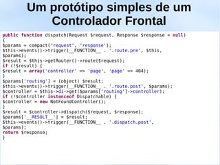 Um protótipo simples de um
            Controlador Frontal
public function dispatch(Request $request, Response $response = null)
{
$params = compact('request', 'response');
$this->events()->trigger(__FUNCTION__ . '.route.pre', $this,
$params);
$result = $this->getRouter()->route($request);
if (!$result) {
$result = array('controller' => 'page', 'page' => 404);
}
$params['routing'] = (object) $result;
$this->events()->trigger(__FUNCTION__ . '.route.post', $params);
$controller = $this->di->get($params['routing']->controller);
if (!$controller instanceof Dispatchable) {
$controller = new NotFoundController();
}
$result = $controller->dispatch($request, $response);
$params['__RESULT__'] = $result;
$this->events()->trigger(__FUNCTION__ . '.dispatch.post',
$params);
return $response;
}
 