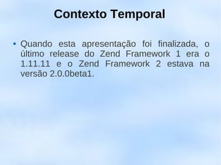 Contexto Temporal

   Quando esta apresentação foi finalizada, o
    último release do Zend Framework 1 era o
    1.11.11 e o Zend Framework 2 estava na
    versão 2.0.0beta1.
 