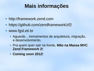 Mais informações

   http://framework.zend.com
   https://github.com/zendframework/zf2
   www.fgsl.eti.br
       Aguarde... treinamentos de arquitetura, migração,
        e desenvolvimento.
       Pra quem quer sair na frente, Mão na Massa MVC
        Zend Framework 2!
       Coming soon 2012!
 