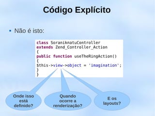 Código Explícito

   Não é isto:
                class SoraniknatuController
                extends Zend_Controller_Action
                {
                public function useTheRingAction()
                {
                $this->view->object = 'imagination';
                }
                }




    Onde isso             Quando
                                              E os
      está                ocorre a
                                            layouts?
    definido?          renderização?
 