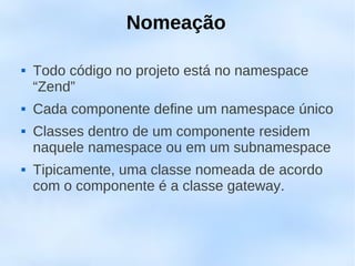 Nomeação

   Todo código no projeto está no namespace
    “Zend”
   Cada componente define um namespace único
   Classes dentro de um componente residem
    naquele namespace ou em um subnamespace
   Tipicamente, uma classe nomeada de acordo
    com o componente é a classe gateway.
 