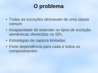 O problema

   Todas as exceções derivavam de uma classe
    comum
   Incapacidade de estender os tipos de exceção
    semânticas oferecidas na SPL
   Estratégias de captura limitadas
   Forte dependência para cada e todos os
    componenentes
 