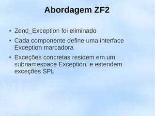 Abordagem ZF2

   Zend_Exception foi eliminado
   Cada componente define uma interface
    Exception marcadora
   Exceções concretas residem em um
    subnamespace Exception, e estendem
    exceções SPL
 