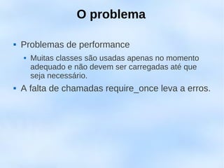 O problema

   Problemas de performance
       Muitas classes são usadas apenas no momento
        adequado e não devem ser carregadas até que
        seja necessário.
   A falta de chamadas require_once leva a erros.
 