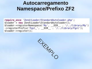 Autocarregamento
        Namespace/Prefixo ZF2

require_once 'Zend/Loader/StandardAutoloader.php';
$loader = new ZendLoaderStandardAutoloader();
$loader->registerNamespace('My', __DIR__ . '/../library/My')
->registerPrefix('Fgsl_', __DIR__ . '/../library/Fgsl');
$loader->register();



                       EX
                          EM
                               PL
                                 O
 