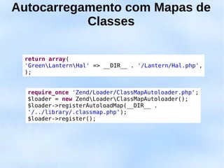 Autocarregamento com Mapas de
           Classes

 return array(
 'GreenLanternHal' => __DIR__ . '/Lantern/Hal.php',
 );


  require_once 'Zend/Loader/ClassMapAutoloader.php';
  $loader = new ZendLoaderClassMapAutoloader();
  $loader->registerAutoloadMap(__DIR__ .
  '/../library/.classmap.php');
  $loader->register();
 