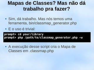 Mapas de Classes? Mas não dá
         trabalho pra fazer?
   Sim, dá trabalho. Mas nós temos uma
    ferramenta, bin/classmap_generator.php
   E o uso é trivial:
prompt> cd your/library
 
prompt> php /path/to/classmap_generator.php -w



   A execução desse script cria o Mapa de
    Classes em .classmap.php
 