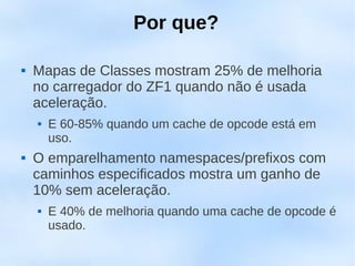 Por que?

   Mapas de Classes mostram 25% de melhoria
    no carregador do ZF1 quando não é usada
    aceleração.
       E 60-85% quando um cache de opcode está em
        uso.
   O emparelhamento namespaces/prefixos com
    caminhos especificados mostra um ganho de
    10% sem aceleração.
       E 40% de melhoria quando uma cache de opcode é
        usado.
 