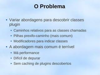 O Problema

   Variar abordagens para descobrir classes
    plugin
       Caminhos relativos para as classes chamadas
       Pilhas prexifo-caminho (mais comum)
       Modificadores para indicar classes
   A abordagem mais comum é terrível
       Má performance
       Difícil de depurar
       Sem caching de plugins descobertos
 