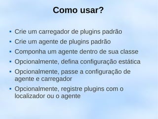 Como usar?

   Crie um carregador de plugins padrão
   Crie um agente de plugins padrão
   Componha um agente dentro de sua classe
   Opcionalmente, defina configuração estática
   Opcionalmente, passe a configuração de
    agente e carregador
   Opcionalmente, registre plugins com o
    localizador ou o agente
 
