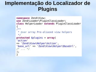 Implementação do Localizador de
           Plugins
    namespace ZendView;
    use ZendLoaderPluginClassLoader;
    class HelperLoader extends PluginClassLoader
    {
    /**
      * @var array Pre-aliased view helpers
      */
    protected $plugins = array(
    'action'
    => 'ZendViewHelperAction',
    'base_url' => 'ZendViewHelperBaseUrl',
    /* ... */
    );
    }
 