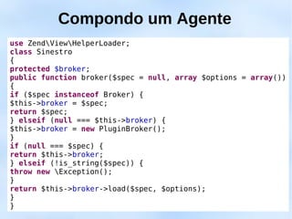 Compondo um Agente
use ZendViewHelperLoader;
class Sinestro
{
protected $broker;
public function broker($spec = null, array $options = array())
{
if ($spec instanceof Broker) {
$this->broker = $spec;
return $spec;
} elseif (null === $this->broker) {
$this->broker = new PluginBroker();
}
if (null === $spec) {
return $this->broker;
} elseif (!is_string($spec)) {
throw new Exception();
}
return $this->broker->load($spec, $options);
}
}
 