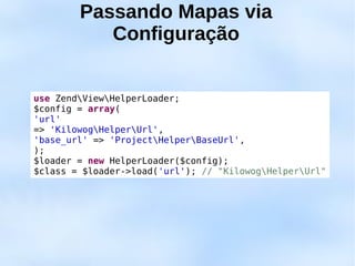 Passando Mapas via
           Configuração


use ZendViewHelperLoader;
$config = array(
'url'
=> 'KilowogHelperUrl',
'base_url' => 'ProjectHelperBaseUrl',
);
$loader = new HelperLoader($config);
$class = $loader->load('url'); // "KilowogHelperUrl"
 