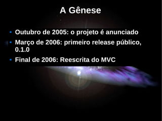A Gênese

   Outubro de 2005: o projeto é anunciado
   Março de 2006: primeiro release público,
    0.1.0
   Final de 2006: Reescrita do MVC
 