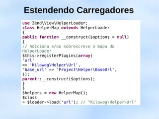 Estendendo Carregadores
use ZendViewHelperLoader;
class HelperMap extends HelperLoader
{
public function __construct($options = null)
{
// Adiciona e/ou sobrescreve o mapa do
HelperLoader
$this->registerPlugins(array(
'url'
=> 'KilowogHelperUrl',
'base_url' => 'ProjectHelperBaseUrl',
));
parent::__construct($options);
}
}
$helpers = new HelperMap();
$class
= $loader->load('url'); // "KilowogHelperUrl"
 