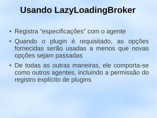 Usando LazyLoadingBroker

   Registra “especificações” com o agente
   Quando o plugin é requisitado, as opções
    fornecidas serão usadas a menos que novas
    opções sejam passadas
   De todas as outras maneiras, ele comporta-se
    como outros agentes, incluindo a permissão do
    registro explícito de plugins
 