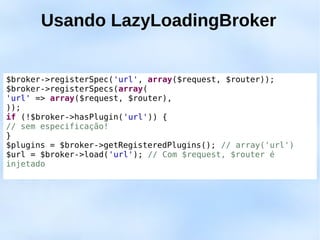 Usando LazyLoadingBroker


$broker->registerSpec('url', array($request, $router));
$broker->registerSpecs(array(
'url' => array($request, $router),
));
if (!$broker->hasPlugin('url')) {
// sem especificação!
}
$plugins = $broker->getRegisteredPlugins(); // array('url')
$url = $broker->load('url'); // Com $request, $router é
injetado
 
