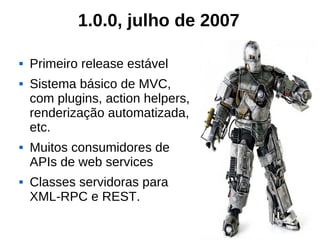 1.0.0, julho de 2007

   Primeiro release estável
   Sistema básico de MVC,
    com plugins, action helpers,
    renderização automatizada,
    etc.
   Muitos consumidores de
    APIs de web services
   Classes servidoras para
    XML-RPC e REST.
 