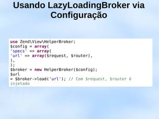 Usando LazyLoadingBroker via
         Configuração

use ZendViewHelperBroker;
$config = array(
'specs' => array(
'url' => array($request, $router),
),
);
$broker = new HelperBroker($config);
$url
= $broker->load('url'); // Com $request, $router é
injetado
 
