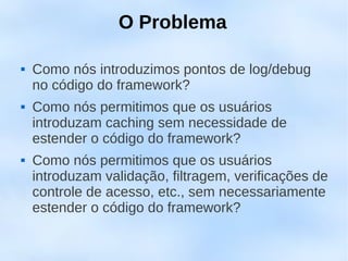 O Problema

   Como nós introduzimos pontos de log/debug
    no código do framework?
   Como nós permitimos que os usuários
    introduzam caching sem necessidade de
    estender o código do framework?
   Como nós permitimos que os usuários
    introduzam validação, filtragem, verificações de
    controle de acesso, etc., sem necessariamente
    estender o código do framework?
 