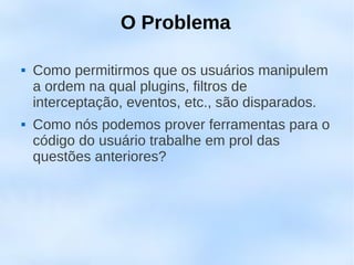 O Problema

   Como permitirmos que os usuários manipulem
    a ordem na qual plugins, filtros de
    interceptação, eventos, etc., são disparados.
   Como nós podemos prover ferramentas para o
    código do usuário trabalhe em prol das
    questões anteriores?
 