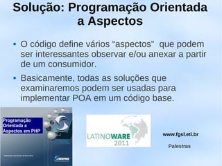 Solução: Programação Orientada
          a Aspectos
   O código define vários “aspectos” que podem
    ser interessantes observar e/ou anexar a partir
    de um consumidor.
   Basicamente, todas as soluções que
    examinaremos podem ser usadas para
    implementar POA em um código base.


                                       www.fgsl.eti.br

                                         Palestras
 